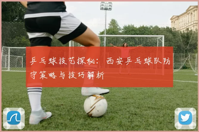 乒乓球技艺探秘：西安乒乓球队防守策略与技巧解析