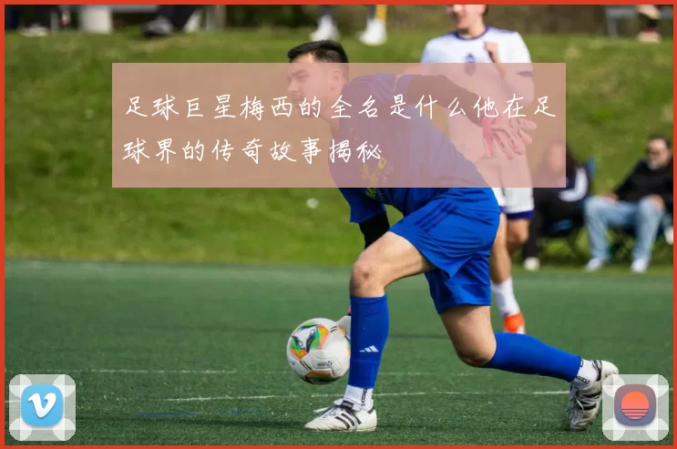 足球巨星梅西的全名是什么他在足球界的传奇故事揭秘