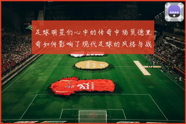 足球明星们心中的传奇中场莫德里奇如何影响了现代足球的风格与战术