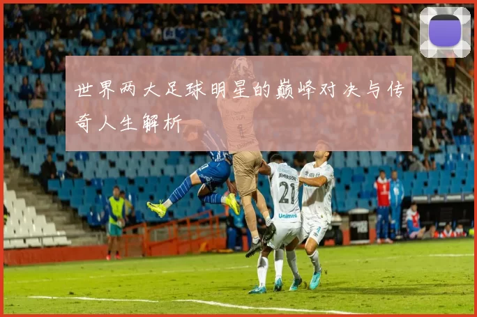 世界两大足球明星的巅峰对决与传奇人生解析