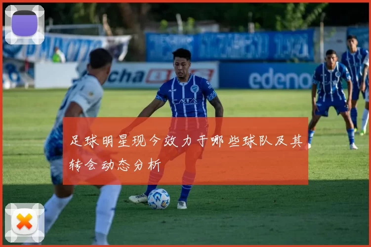 足球明星现今效力于哪些球队及其转会动态分析
