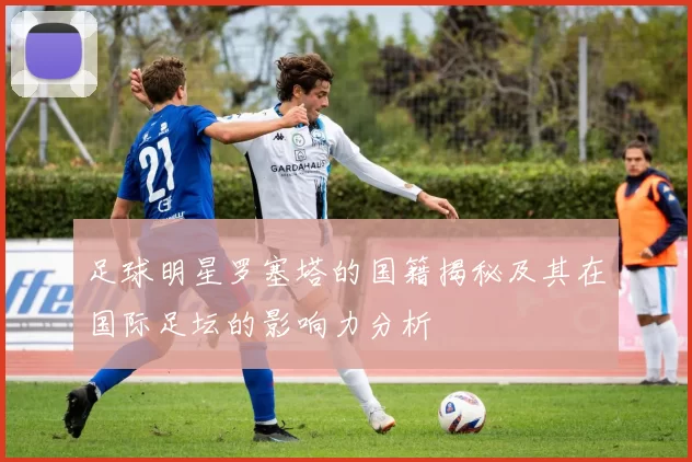 足球明星罗塞塔的国籍揭秘及其在国际足坛的影响力分析