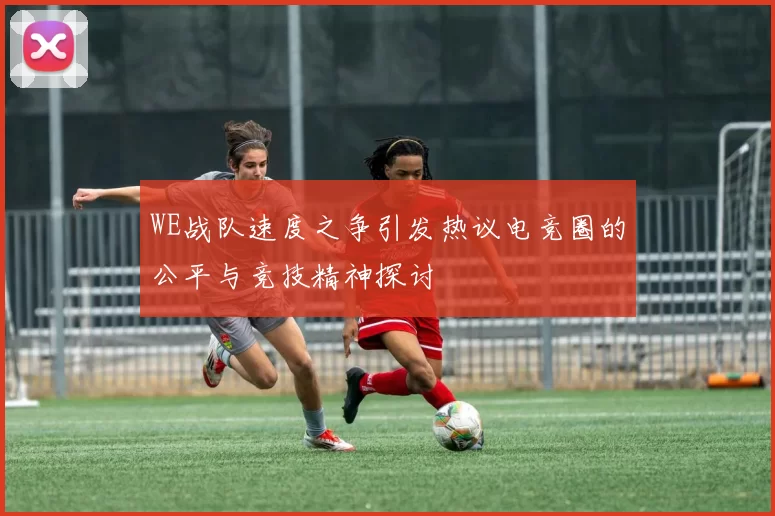 WE战队速度之争引发热议电竞圈的公平与竞技精神探讨