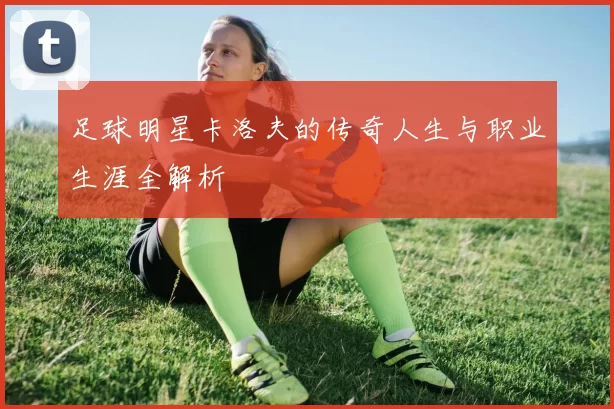 足球明星卡洛夫的传奇人生与职业生涯全解析