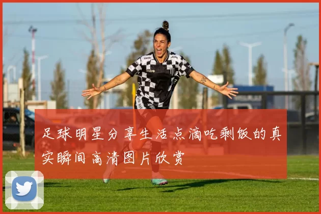 足球明星分享生活点滴吃剩饭的真实瞬间高清图片欣赏