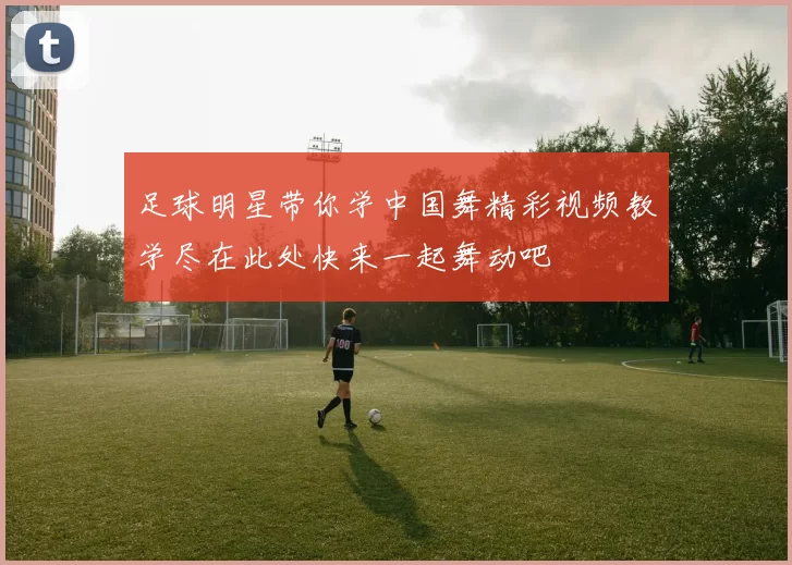 足球明星带你学中国舞精彩视频教学尽在此处快来一起舞动吧