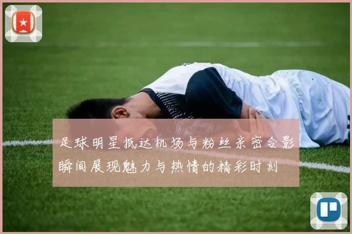足球明星抵达机场与粉丝亲密合影瞬间展现魅力与热情的精彩时刻