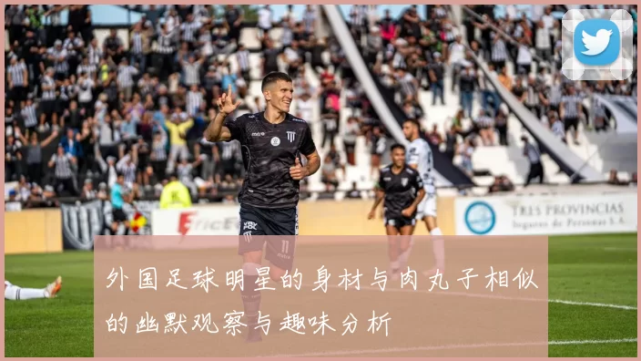 外国足球明星的身材与肉丸子相似的幽默观察与趣味分析