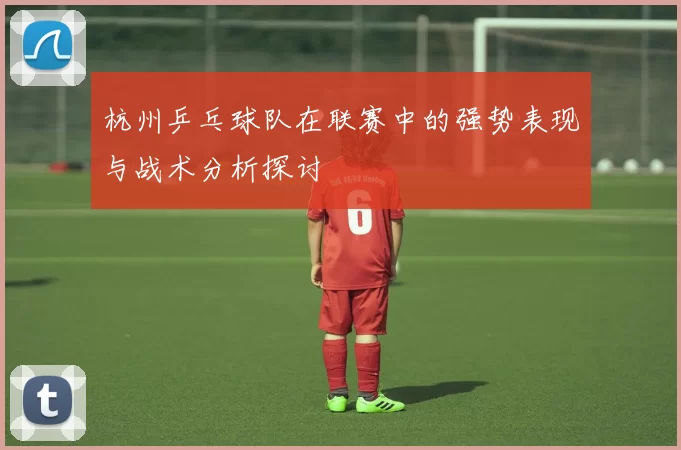 杭州乒乓球队在联赛中的强势表现与战术分析探讨