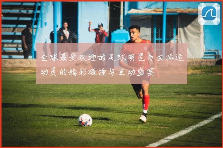 全球最受欢迎的足球明星与女排运动员的精彩碰撞与互动盛宴