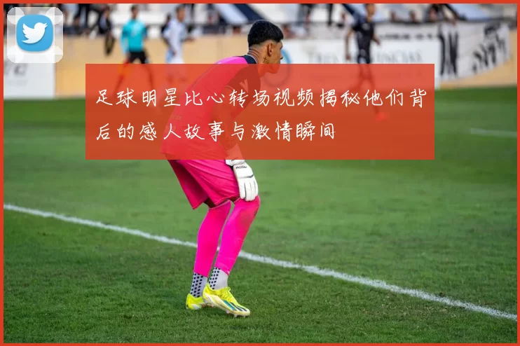 足球明星比心转场视频揭秘他们背后的感人故事与激情瞬间