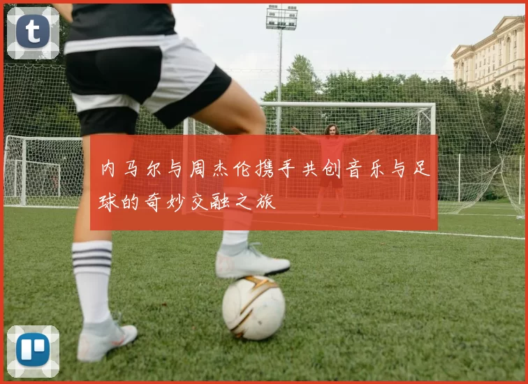内马尔与周杰伦携手共创音乐与足球的奇妙交融之旅