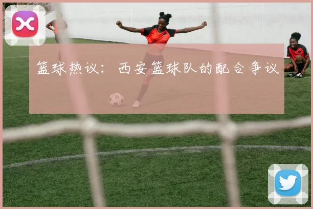 篮球热议：西安篮球队的配合争议