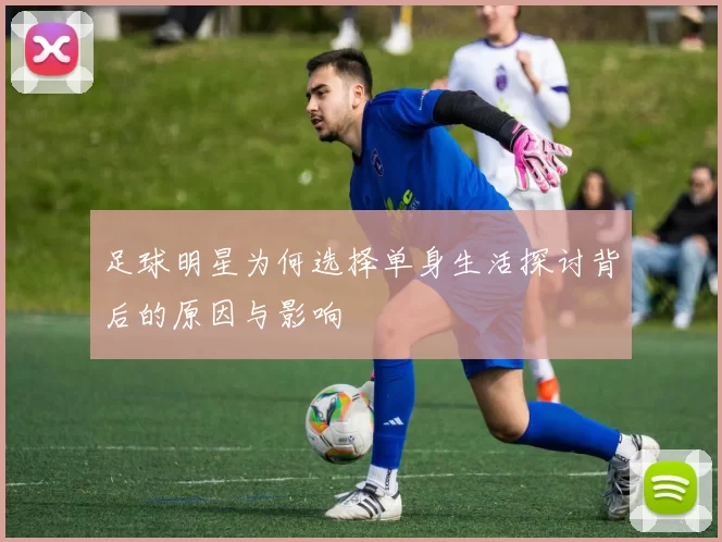 足球明星为何选择单身生活探讨背后的原因与影响