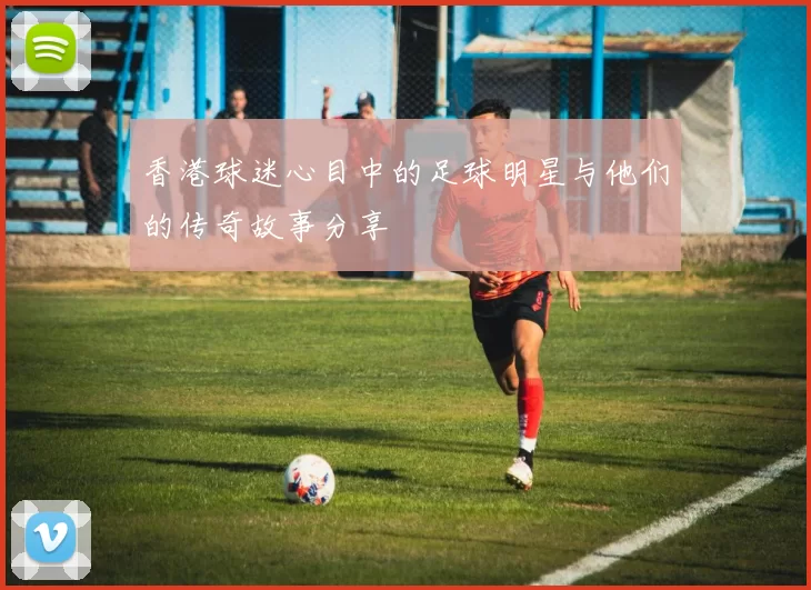 香港球迷心目中的足球明星与他们的传奇故事分享