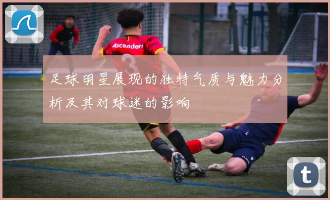 足球明星展现的独特气质与魅力分析及其对球迷的影响