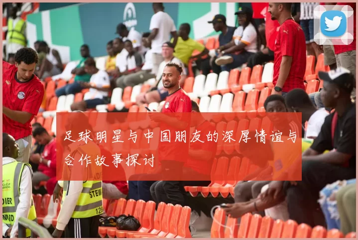 足球明星与中国朋友的深厚情谊与合作故事探讨