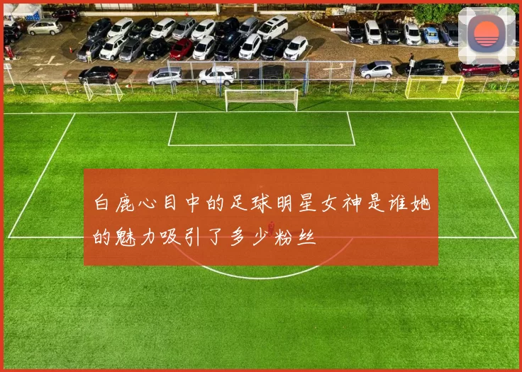 白鹿心目中的足球明星女神是谁她的魅力吸引了多少粉丝