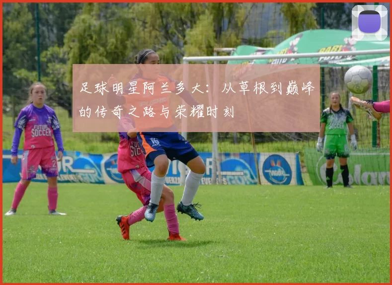 足球明星阿兰多大：从草根到巅峰的传奇之路与荣耀时刻