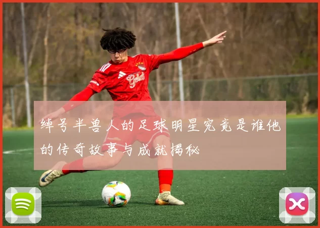 绰号半兽人的足球明星究竟是谁他的传奇故事与成就揭秘