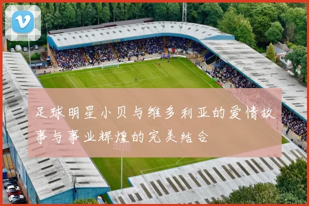 足球明星小贝与维多利亚的爱情故事与事业辉煌的完美结合