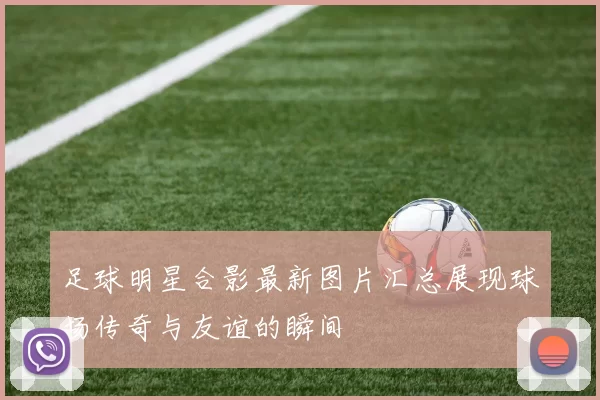 足球明星合影最新图片汇总展现球场传奇与友谊的瞬间