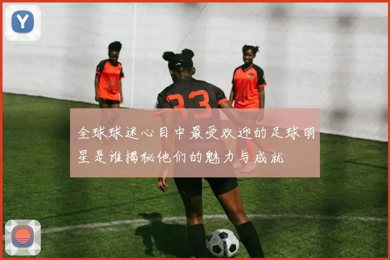 全球球迷心目中最受欢迎的足球明星是谁揭秘他们的魅力与成就