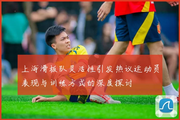 上海滑板队灵活性引发热议运动员表现与训练方式的深度探讨