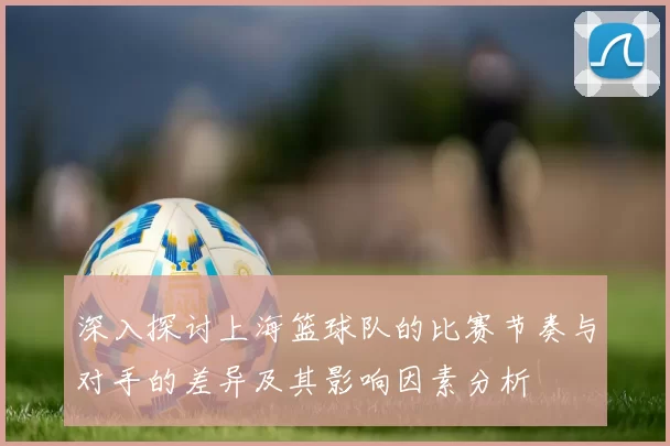 深入探讨上海篮球队的比赛节奏与对手的差异及其影响因素分析