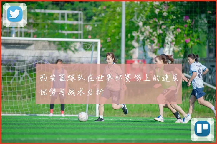 西安篮球队在世界杯赛场上的速度优势与战术分析
