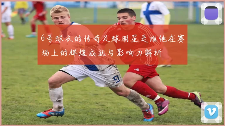 6号球衣的传奇足球明星是谁他在赛场上的辉煌成就与影响力解析