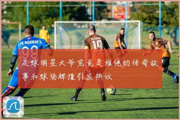 足球明星大爷究竟是谁他的传奇故事和球场辉煌引发热议