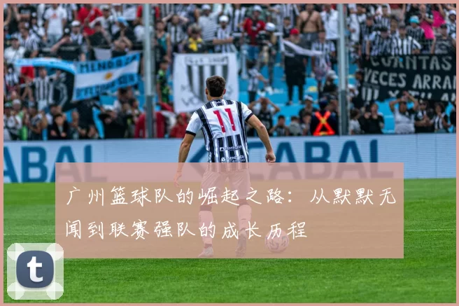 广州篮球队的崛起之路：从默默无闻到联赛强队的成长历程