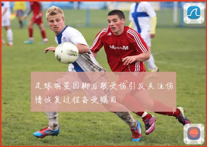 足球明星因脚后跟受伤引发关注伤情恢复过程备受瞩目