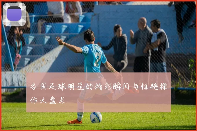各国足球明星的精彩瞬间与惊艳操作大盘点