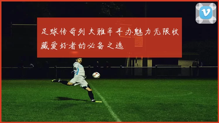 足球传奇列夫雅辛手办魅力无限收藏爱好者的必备之选