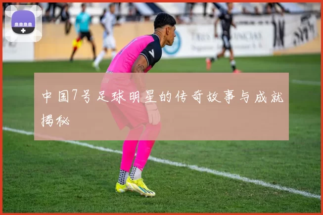 中国7号足球明星的传奇故事与成就揭秘