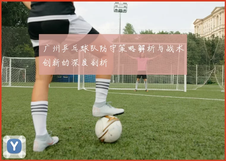 广州乒乓球队防守策略解析与战术创新的深度剖析