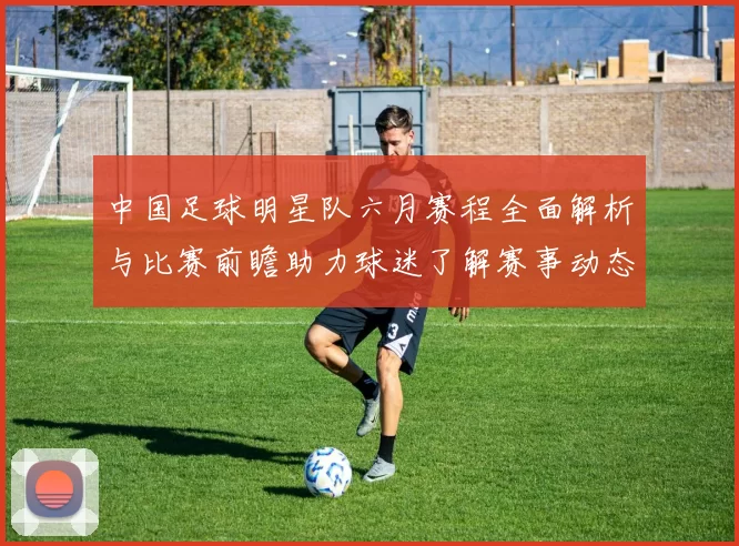 中国足球明星队六月赛程全面解析与比赛前瞻助力球迷了解赛事动态