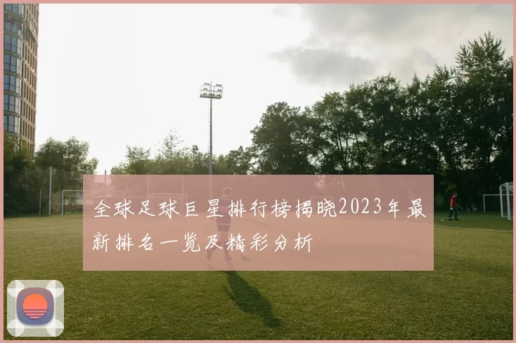 全球足球巨星排行榜揭晓2023年最新排名一览及精彩分析