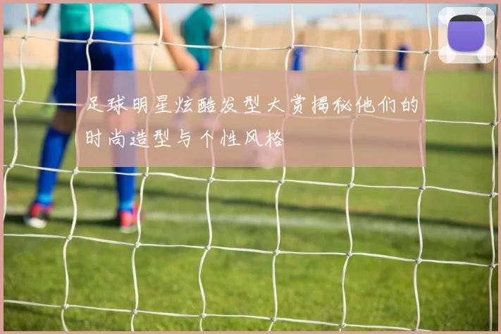 足球明星炫酷发型大赏揭秘他们的时尚造型与个性风格