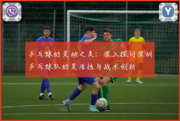 乒乓球的灵动之美：深入探讨深圳乒乓球队的灵活性与战术创新