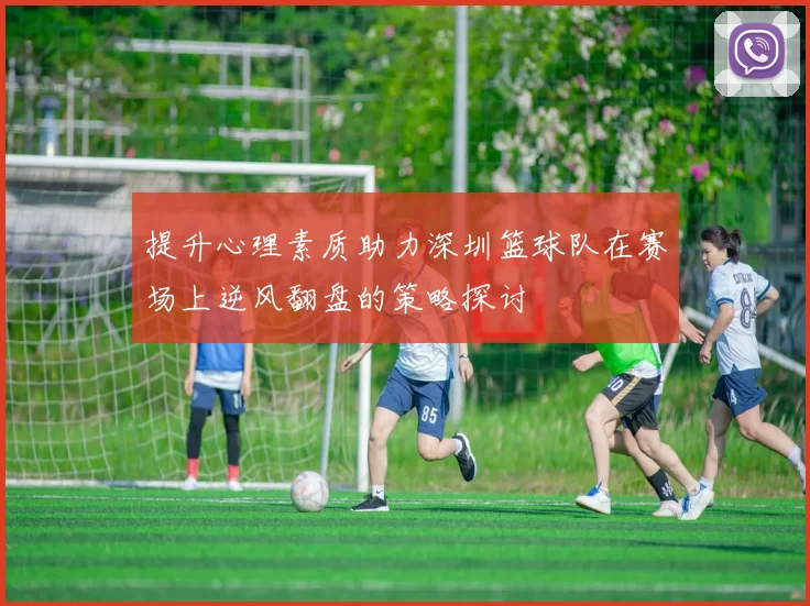 提升心理素质助力深圳篮球队在赛场上逆风翻盘的策略探讨