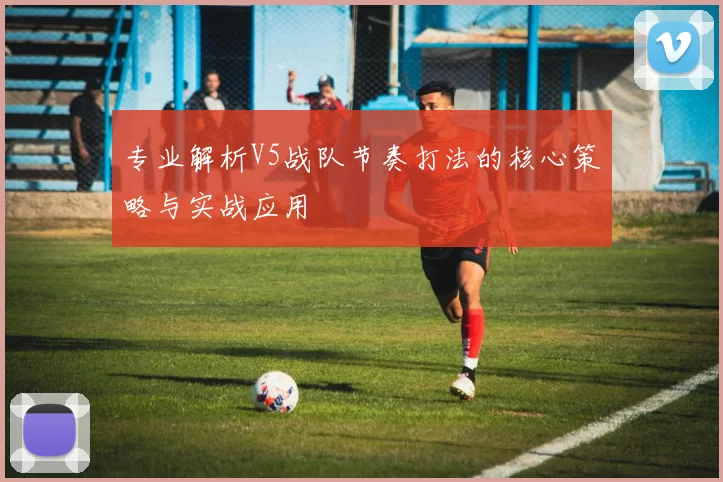 专业解析V5战队节奏打法的核心策略与实战应用
