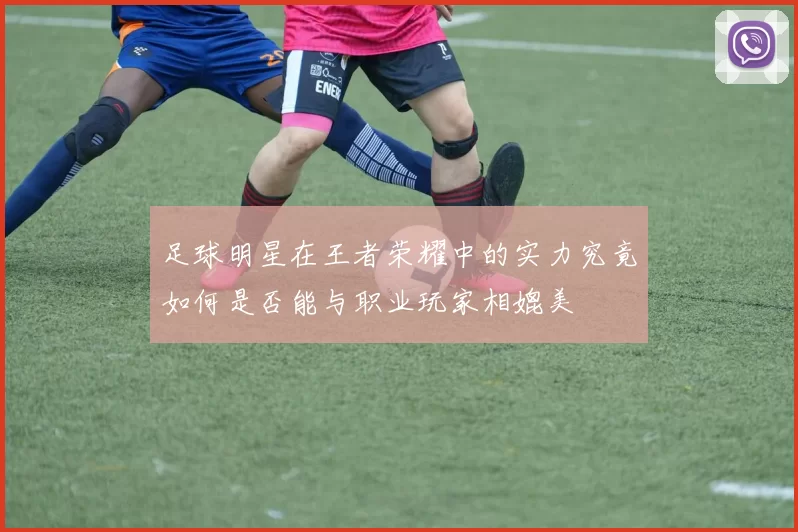 足球明星在王者荣耀中的实力究竟如何是否能与职业玩家相媲美