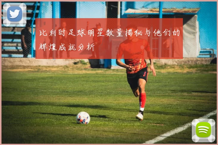 比利时足球明星数量揭秘与他们的辉煌成就分析