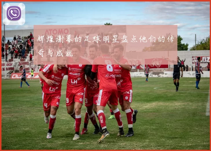 辉煌谢幕的足球明星盘点他们的传奇与成就