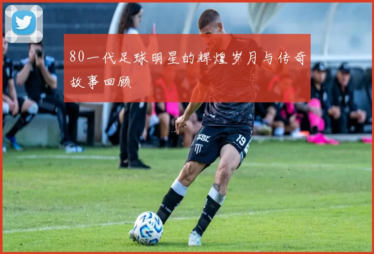 80一代足球明星的辉煌岁月与传奇故事回顾