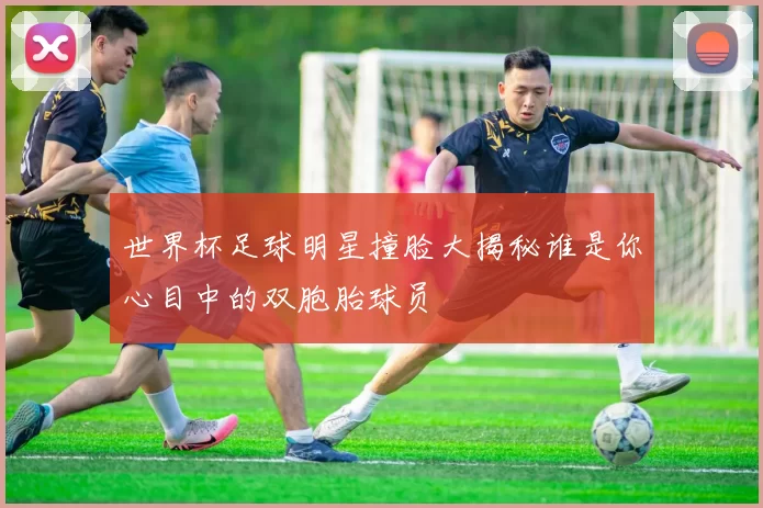世界杯足球明星撞脸大揭秘谁是你心目中的双胞胎球员