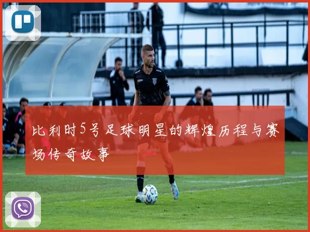 比利时5号足球明星的辉煌历程与赛场传奇故事